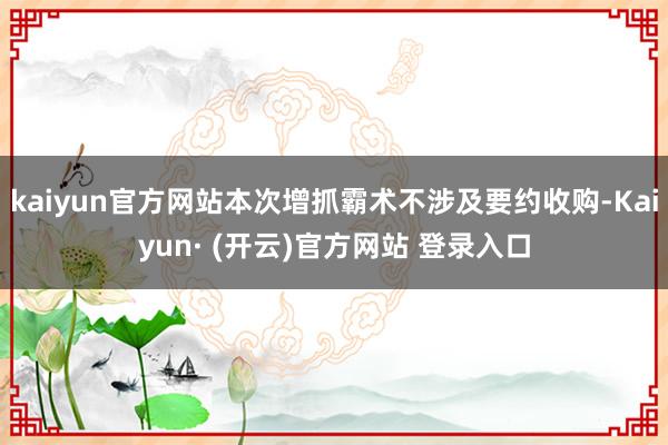 kaiyun官方网站本次增抓霸术不涉及要约收购-Kaiyun· (开云)官方网站 登录入口
