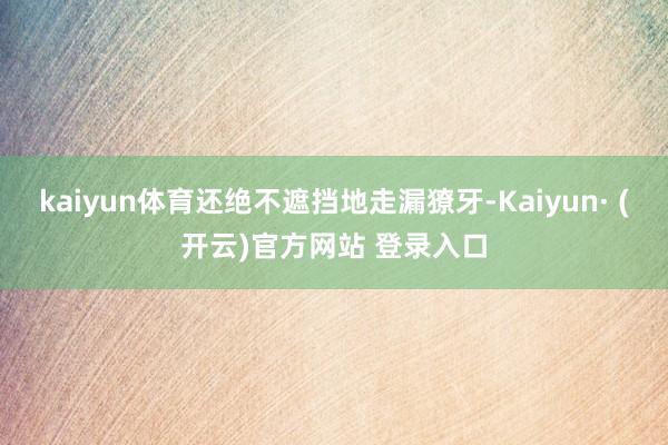 kaiyun体育还绝不遮挡地走漏獠牙-Kaiyun· (开云)官方网站 登录入口