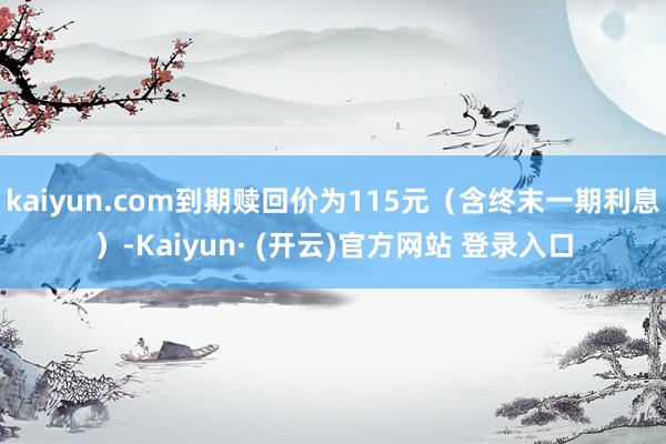 kaiyun.com到期赎回价为115元(含终末一期利息)-Kaiyun· (开云)官方网站 登录入口