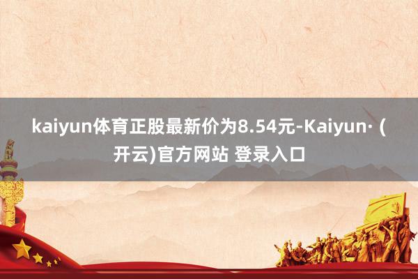 kaiyun体育正股最新价为8.54元-Kaiyun· (开云)官方网站 登录入口