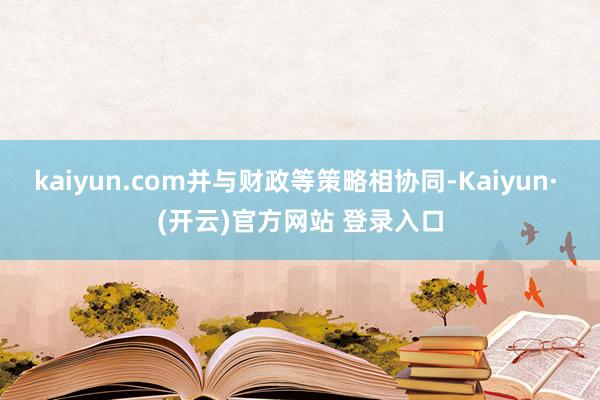 kaiyun.com并与财政等策略相协同-Kaiyun· (开云)官方网站 登录入口