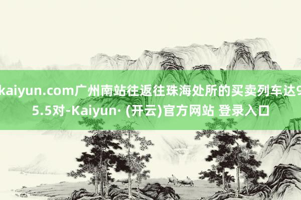 kaiyun.com广州南站往返往珠海处所的买卖列车达95.5对-Kaiyun· (开云)官方网站 登录入口