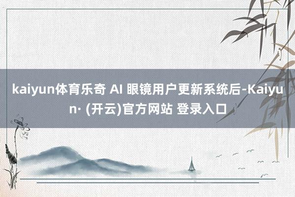 kaiyun体育乐奇 AI 眼镜用户更新系统后-Kaiyun· (开云)官方网站 登录入口