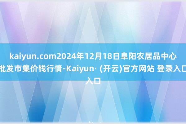 kaiyun.com2024年12月18日阜阳农居品中心批发市集价钱行情-Kaiyun· (开云)官方网站 登录入口