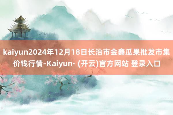 kaiyun2024年12月18日长治市金鑫瓜果批发市集价钱行情-Kaiyun· (开云)官方网站 登录入口