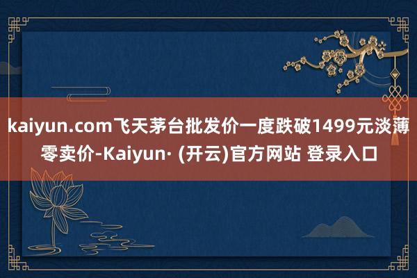 kaiyun.com飞天茅台批发价一度跌破1499元淡薄零卖价-Kaiyun· (开云)官方网站 登录入口
