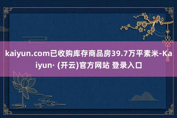 kaiyun.com已收购库存商品房39.7万平素米-Kaiyun· (开云)官方网站 登录入口