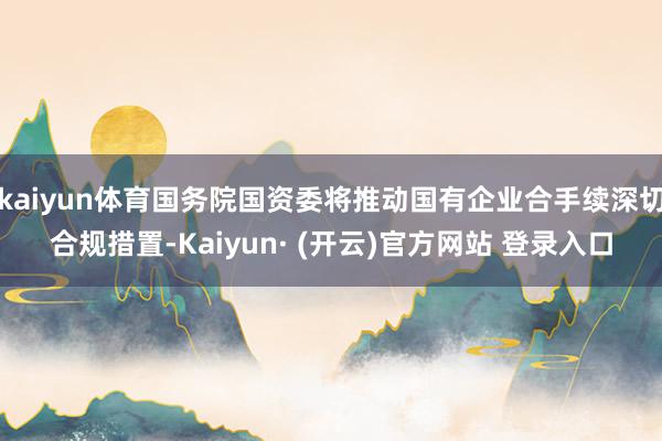 kaiyun体育国务院国资委将推动国有企业合手续深切合规措置-Kaiyun· (开云)官方网站 登录入口