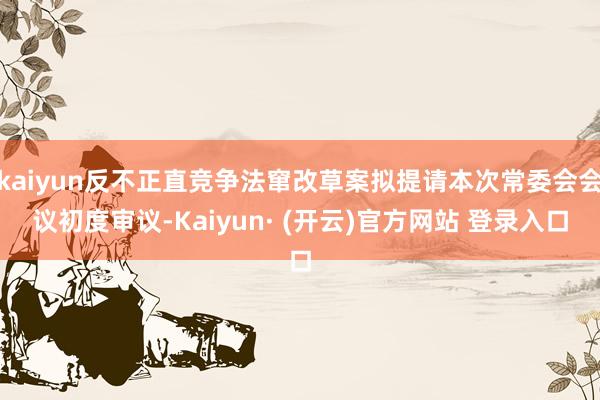 kaiyun反不正直竞争法窜改草案拟提请本次常委会会议初度审议-Kaiyun· (开云)官方网站 登录入口