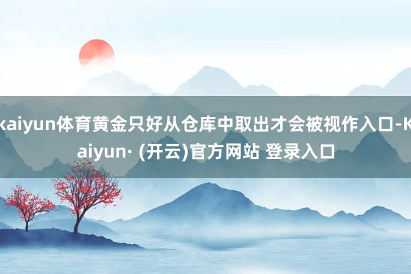 kaiyun体育黄金只好从仓库中取出才会被视作入口-Kaiyun· (开云)官方网站 登录入口