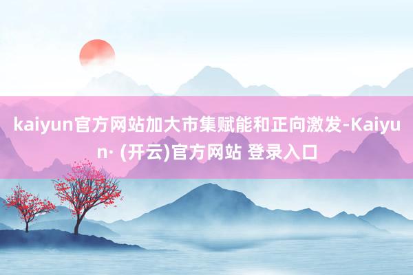 kaiyun官方网站加大市集赋能和正向激发-Kaiyun· (开云)官方网站 登录入口