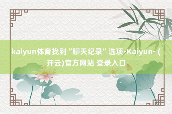 kaiyun体育找到“聊天纪录”选项-Kaiyun· (开云)官方网站 登录入口
