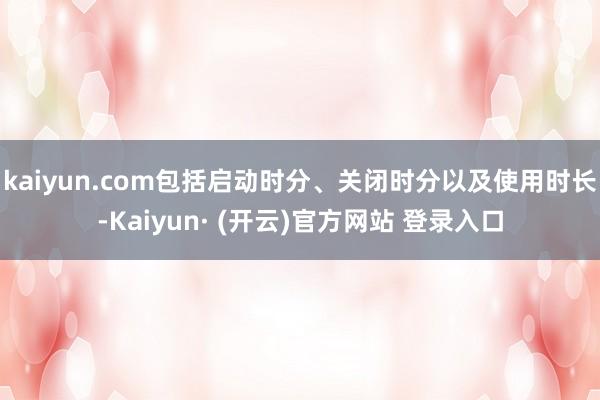 kaiyun.com包括启动时分、关闭时分以及使用时长-Kaiyun· (开云)官方网站 登录入口