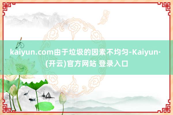 kaiyun.com由于垃圾的因素不均匀-Kaiyun· (开云)官方网站 登录入口