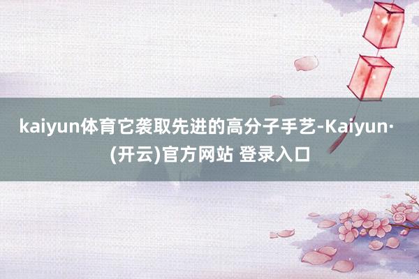 kaiyun体育它袭取先进的高分子手艺-Kaiyun· (开云)官方网站 登录入口