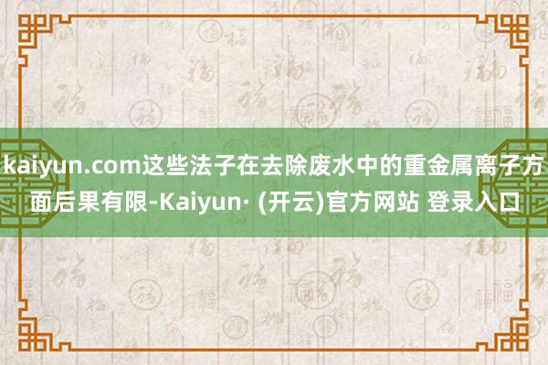 kaiyun.com这些法子在去除废水中的重金属离子方面后果有限-Kaiyun· (开云)官方网站 登录入口