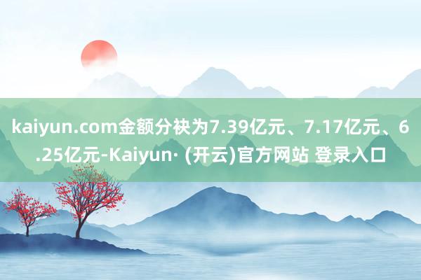 kaiyun.com金额分袂为7.39亿元、7.17亿元、6.25亿元-Kaiyun· (开云)官方网站 登录入口