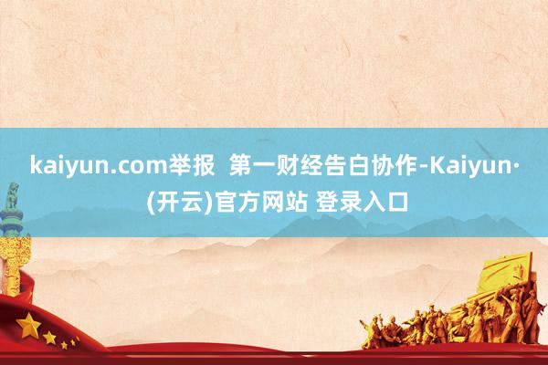 kaiyun.com举报  第一财经告白协作-Kaiyun· (开云)官方网站 登录入口