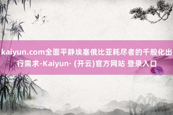 kaiyun.com全面平静埃塞俄比亚耗尽者的千般化出行需求-Kaiyun· (开云)官方网站 登录入口