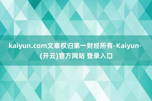 kaiyun.com文章权归第一财经所有-Kaiyun· (开云)官方网站 登录入口