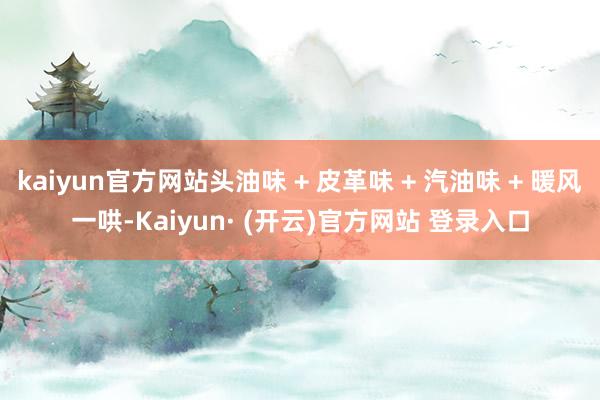 kaiyun官方网站头油味 + 皮革味 + 汽油味 + 暖风一哄-Kaiyun· (开云)官方网站 登录入口