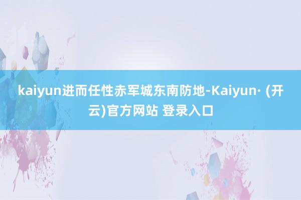 kaiyun进而任性赤军城东南防地-Kaiyun· (开云)官方网站 登录入口