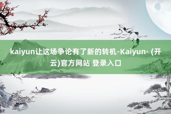 kaiyun让这场争论有了新的转机-Kaiyun· (开云)官方网站 登录入口