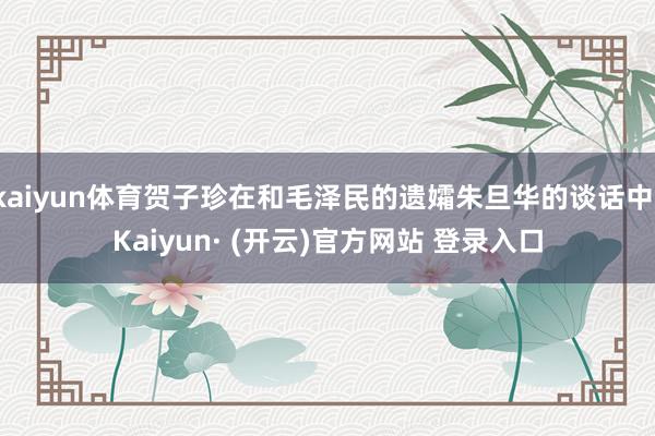 kaiyun体育贺子珍在和毛泽民的遗孀朱旦华的谈话中-Kaiyun· (开云)官方网站 登录入口