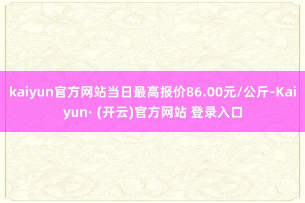 kaiyun官方网站当日最高报价86.00元/公斤-Kaiyun· (开云)官方网站 登录入口