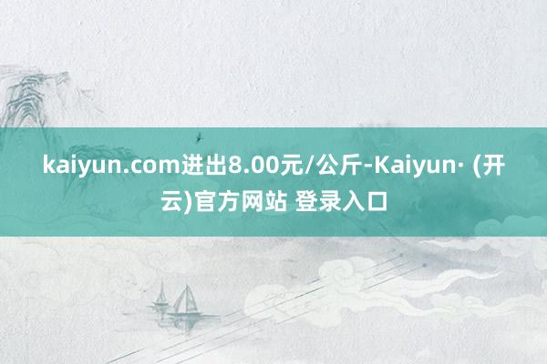 kaiyun.com进出8.00元/公斤-Kaiyun· (开云)官方网站 登录入口