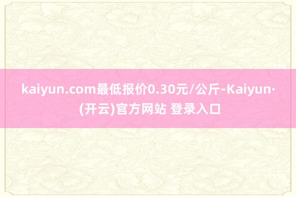 kaiyun.com最低报价0.30元/公斤-Kaiyun· (开云)官方网站 登录入口