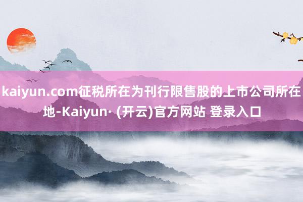 kaiyun.com征税所在为刊行限售股的上市公司所在地-Kaiyun· (开云)官方网站 登录入口