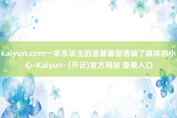 kaiyun.com一家东谈主的温馨画面诱骗了媒体的小心-Kaiyun· (开云)官方网站 登录入口