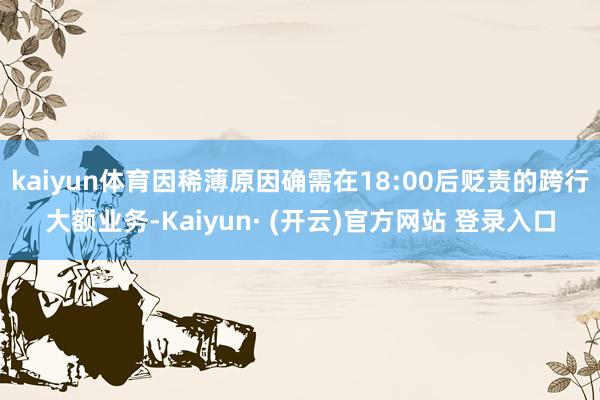 kaiyun体育因稀薄原因确需在18:00后贬责的跨行大额业务-Kaiyun· (开云)官方网站 登录入口