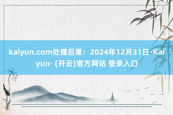 kaiyun.com处理后果:2024年12月31日-Kaiyun· (开云)官方网站 登录入口