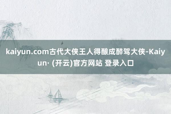 kaiyun.com古代大侠王人得酿成醉驾大侠-Kaiyun· (开云)官方网站 登录入口