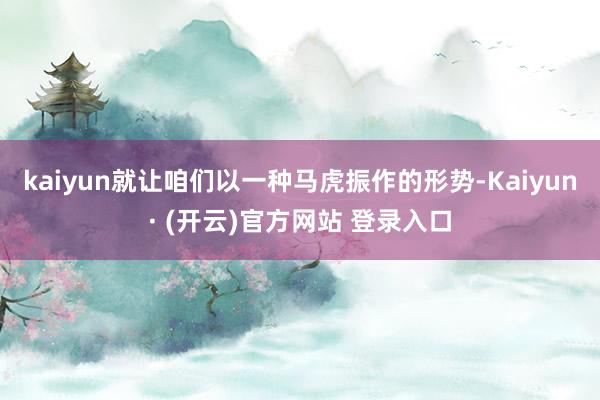 kaiyun就让咱们以一种马虎振作的形势-Kaiyun· (开云)官方网站 登录入口