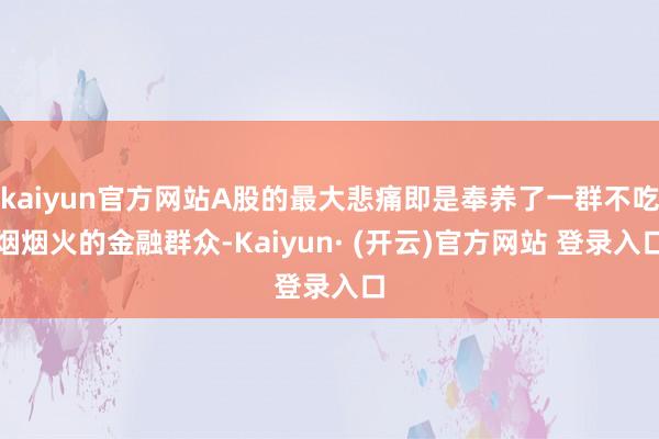 kaiyun官方网站A股的最大悲痛即是奉养了一群不吃烟烟火的金融群众-Kaiyun· (开云)官方网站 登录入口