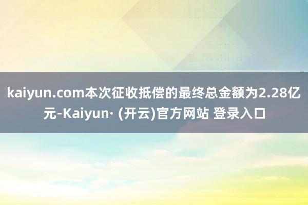 kaiyun.com本次征收抵偿的最终总金额为2.28亿元-Kaiyun· (开云)官方网站 登录入口