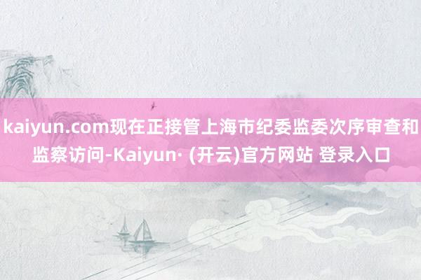 kaiyun.com现在正接管上海市纪委监委次序审查和监察访问-Kaiyun· (开云)官方网站 登录入口