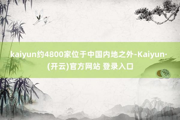 kaiyun约4800家位于中国内地之外-Kaiyun· (开云)官方网站 登录入口
