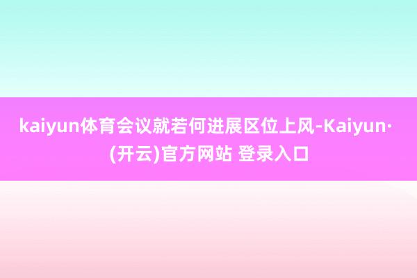 kaiyun体育会议就若何进展区位上风-Kaiyun· (开云)官方网站 登录入口