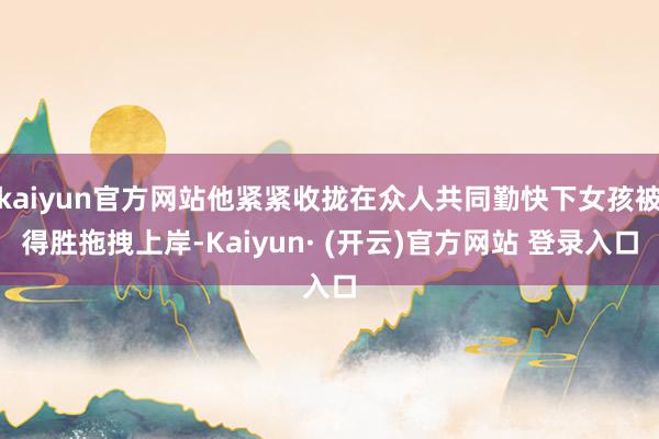 kaiyun官方网站他紧紧收拢在众人共同勤快下女孩被得胜拖拽上岸-Kaiyun· (开云)官方网站 登录入口
