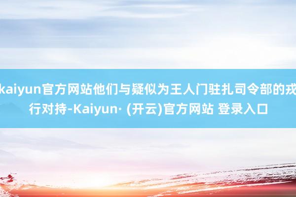 kaiyun官方网站他们与疑似为王人门驻扎司令部的戎行对持-Kaiyun· (开云)官方网站 登录入口
