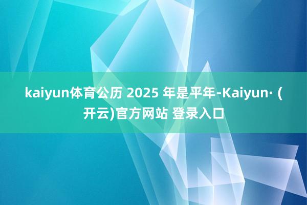 kaiyun体育公历 2025 年是平年-Kaiyun· (开云)官方网站 登录入口