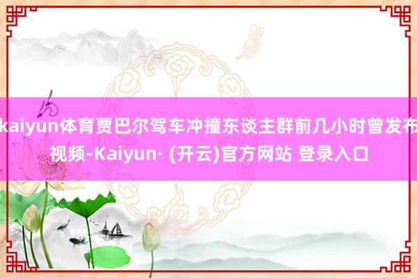 kaiyun体育贾巴尔驾车冲撞东谈主群前几小时曾发布视频-Kaiyun· (开云)官方网站 登录入口