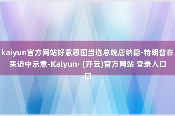 kaiyun官方网站好意思国当选总统唐纳德·特朗普在采访中示意-Kaiyun· (开云)官方网站 登录入口