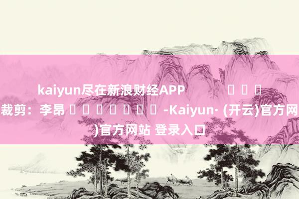kaiyun尽在新浪财经APP            						职守裁剪：李昂 							-Kaiyun· (开云)官方网站 登录入口