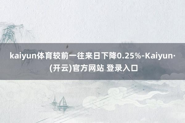 kaiyun体育较前一往来日下降0.25%-Kaiyun· (开云)官方网站 登录入口