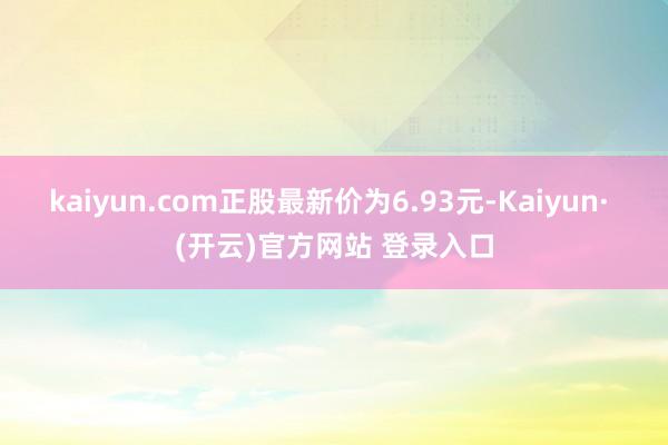 kaiyun.com正股最新价为6.93元-Kaiyun· (开云)官方网站 登录入口